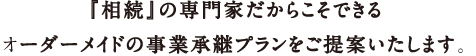 『相続』の専門家だからこそできるオーダーメイドの事業承継プランをご提案いたします。