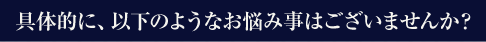 具体的に、以下のようなお悩み事はございませんか？