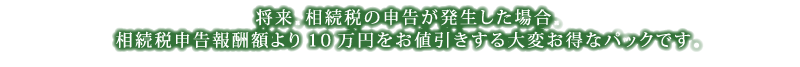 将来、相続税の申告が発生した場合、相続税申告報酬額より10万円をお値引きさせていただきますので、大変お得です。