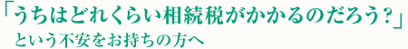 「うちはどれくらい相続税がかかるのだろう？」という不安をお持ちの方へ