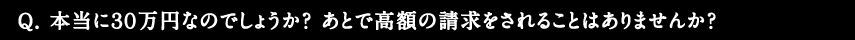 Q.本当に30万円なのでしょうか？あとで高額の請求をされることはありませんか？