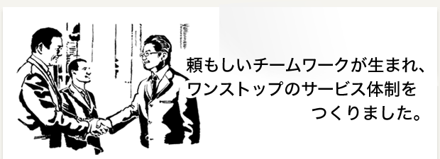 頼もしいチームワークが生まれ、ワンストップのサービス体制をつくりました。