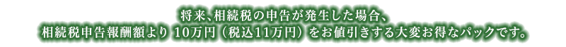 将来、相続税の申告が発生した場合、相続税申告報酬額より10万円（税込11万円）をお値引きさせていただきますので、大変お得です。