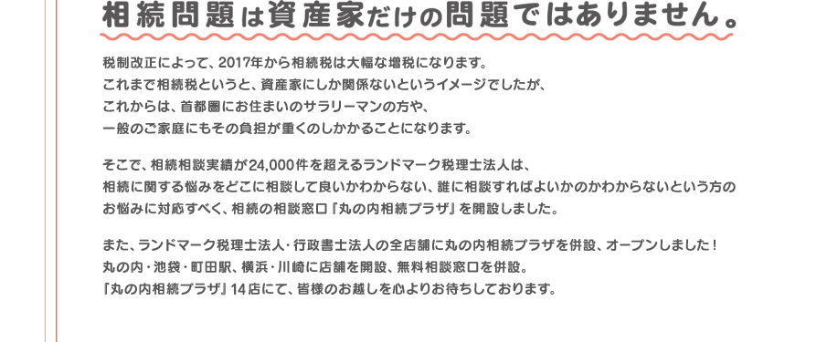 相続相談実績が24,000件を超えるランドマーク税理士法人が、相続の相談窓口「丸の内相続プラザ」を開設しました。「丸の内相続プラザ」14店にて、皆様のお越しを心よりお待ちしております。