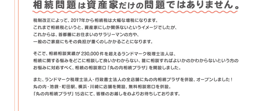 相続相談実績が230,000件を超えるランドマーク税理士法人が、相続の相談窓口「丸の内相続プラザ」を開設しました。「丸の内相続プラザ」15店にて、皆様のお越しを心よりお待ちしております。